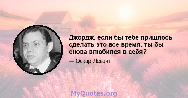 Джордж, если бы тебе пришлось сделать это все время, ты бы снова влюбился в себя?