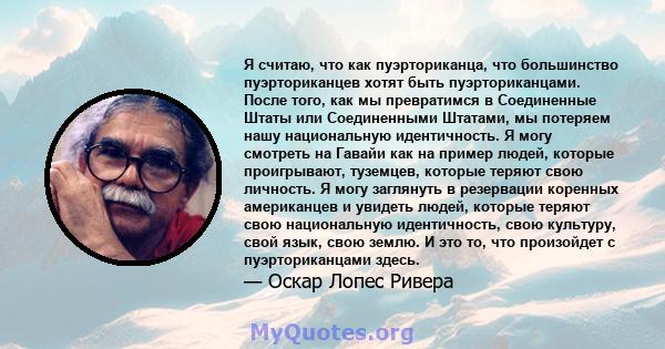 Я считаю, что как пуэрториканца, что большинство пуэрториканцев хотят быть пуэрториканцами. После того, как мы превратимся в Соединенные Штаты или Соединенными Штатами, мы потеряем нашу национальную идентичность. Я могу 