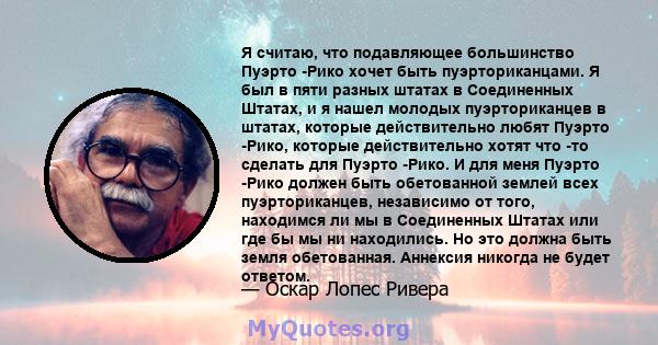 Я считаю, что подавляющее большинство Пуэрто -Рико хочет быть пуэрториканцами. Я был в пяти разных штатах в Соединенных Штатах, и я нашел молодых пуэрториканцев в штатах, которые действительно любят Пуэрто -Рико,