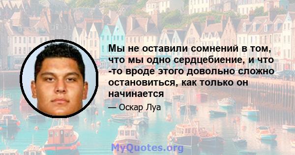 Мы не оставили сомнений в том, что мы одно сердцебиение, и что -то вроде этого довольно сложно остановиться, как только он начинается