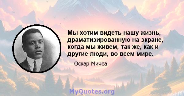 Мы хотим видеть нашу жизнь, драматизированную на экране, когда мы живем, так же, как и другие люди, во всем мире.