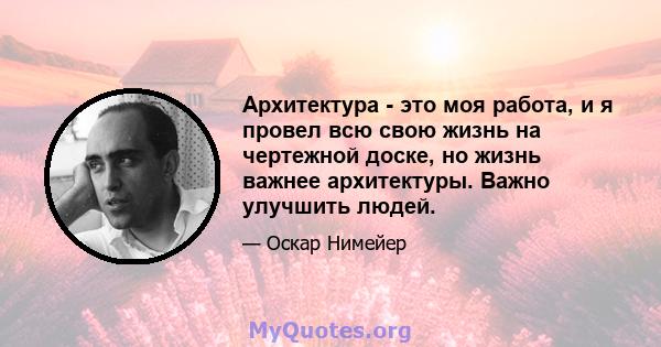 Архитектура - это моя работа, и я провел всю свою жизнь на чертежной доске, но жизнь важнее архитектуры. Важно улучшить людей.