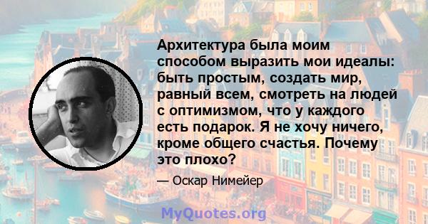 Архитектура была моим способом выразить мои идеалы: быть простым, создать мир, равный всем, смотреть на людей с оптимизмом, что у каждого есть подарок. Я не хочу ничего, кроме общего счастья. Почему это плохо?