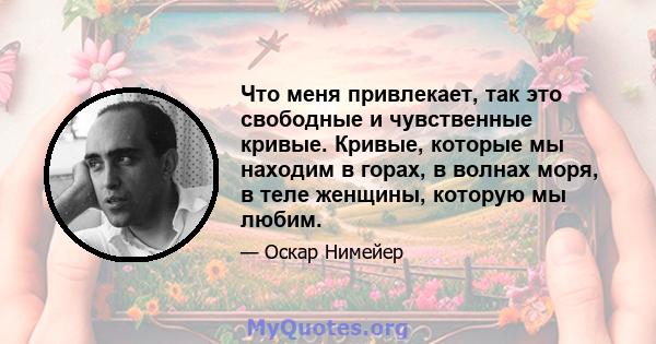 Что меня привлекает, так это свободные и чувственные кривые. Кривые, которые мы находим в горах, в волнах моря, в теле женщины, которую мы любим.