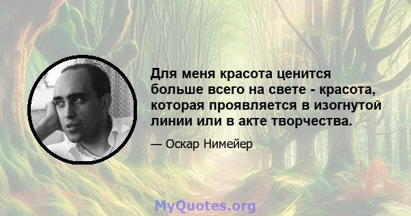 Для меня красота ценится больше всего на свете - красота, которая проявляется в изогнутой линии или в акте творчества.