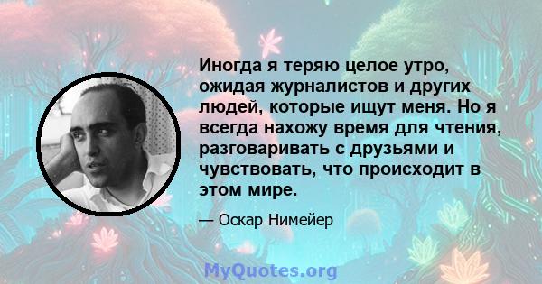 Иногда я теряю целое утро, ожидая журналистов и других людей, которые ищут меня. Но я всегда нахожу время для чтения, разговаривать с друзьями и чувствовать, что происходит в этом мире.