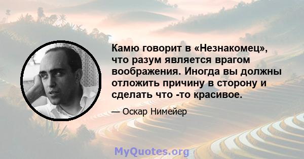 Камю говорит в «Незнакомец», что разум является врагом воображения. Иногда вы должны отложить причину в сторону и сделать что -то красивое.