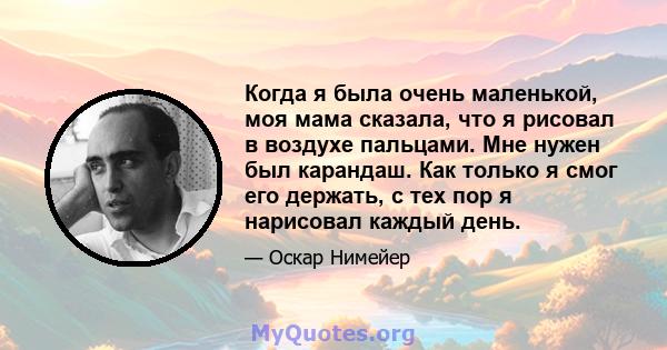 Когда я была очень маленькой, моя мама сказала, что я рисовал в воздухе пальцами. Мне нужен был карандаш. Как только я смог его держать, с тех пор я нарисовал каждый день.