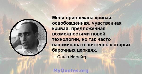 Меня привлекала кривая, освобожденная, чувственная кривая, предложенная возможностями новой технологии, но так часто напоминала в почтенных старых барочных церквях.