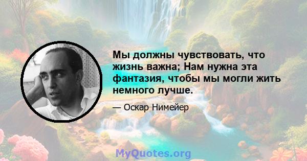 Мы должны чувствовать, что жизнь важна; Нам нужна эта фантазия, чтобы мы могли жить немного лучше.