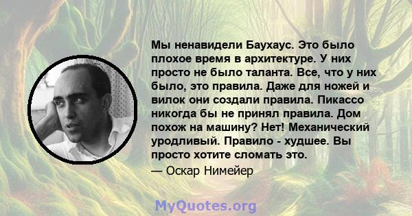 Мы ненавидели Баухаус. Это было плохое время в архитектуре. У них просто не было таланта. Все, что у них было, это правила. Даже для ножей и вилок они создали правила. Пикассо никогда бы не принял правила. Дом похож на