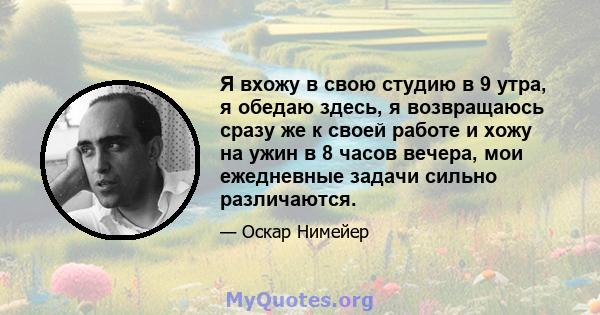 Я вхожу в свою студию в 9 утра, я обедаю здесь, я возвращаюсь сразу же к своей работе и хожу на ужин в 8 часов вечера, мои ежедневные задачи сильно различаются.