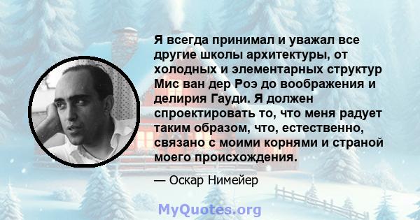 Я всегда принимал и уважал все другие школы архитектуры, от холодных и элементарных структур Мис ван дер Роэ до воображения и делирия Гауди. Я должен спроектировать то, что меня радует таким образом, что, естественно,