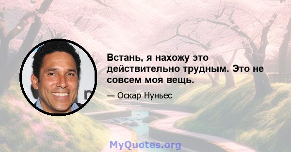 Встань, я нахожу это действительно трудным. Это не совсем моя вещь.