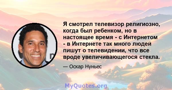 Я смотрел телевизор религиозно, когда был ребенком, но в настоящее время - с Интернетом - в Интернете так много людей пишут о телевидении, что все вроде увеличивающегося стекла.