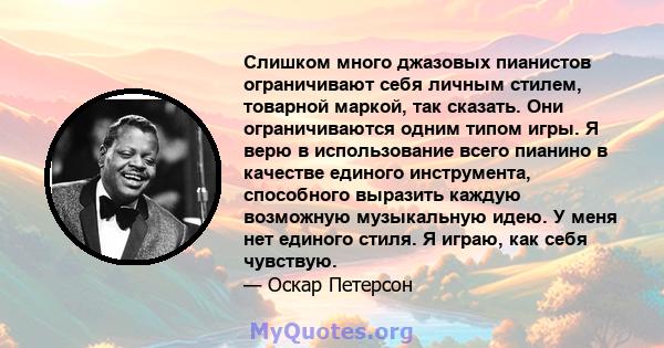 Слишком много джазовых пианистов ограничивают себя личным стилем, товарной маркой, так сказать. Они ограничиваются одним типом игры. Я верю в использование всего пианино в качестве единого инструмента, способного