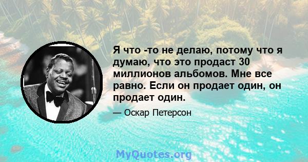 Я что -то не делаю, потому что я думаю, что это продаст 30 миллионов альбомов. Мне все равно. Если он продает один, он продает один.