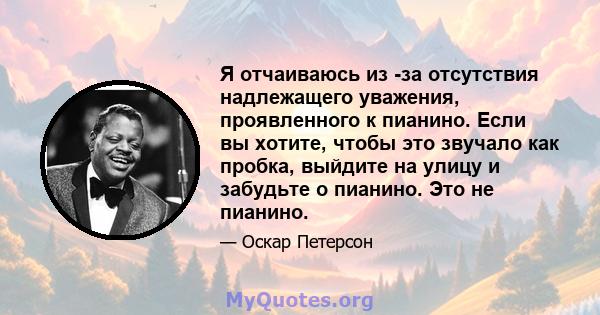 Я отчаиваюсь из -за отсутствия надлежащего уважения, проявленного к пианино. Если вы хотите, чтобы это звучало как пробка, выйдите на улицу и забудьте о пианино. Это не пианино.