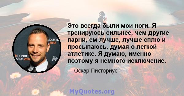 Это всегда были мои ноги. Я тренируюсь сильнее, чем другие парни, ем лучше, лучше сплю и просыпаюсь, думая о легкой атлетике. Я думаю, именно поэтому я немного исключение.