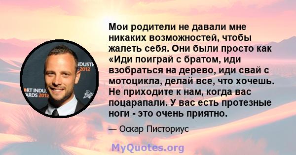 Мои родители не давали мне никаких возможностей, чтобы жалеть себя. Они были просто как «Иди поиграй с братом, иди взобраться на дерево, иди свай с мотоцикла, делай все, что хочешь. Не приходите к нам, когда вас