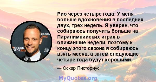 Рио через четыре года; У меня больше вдохновения в последних двух, трех недель. Я уверен, что собираюсь получить больше на Паралимпийских играх в ближайшие недели, поэтому к концу этого сезона я собираюсь взять месяц, а 