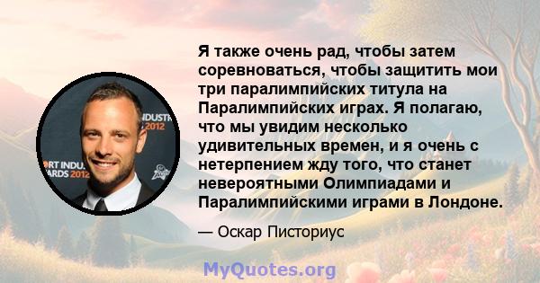 Я также очень рад, чтобы затем соревноваться, чтобы защитить мои три паралимпийских титула на Паралимпийских играх. Я полагаю, что мы увидим несколько удивительных времен, и я очень с нетерпением жду того, что станет