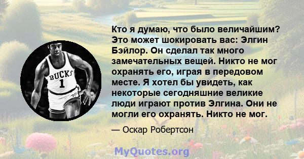 Кто я думаю, что было величайшим? Это может шокировать вас: Элгин Бэйлор. Он сделал так много замечательных вещей. Никто не мог охранять его, играя в передовом месте. Я хотел бы увидеть, как некоторые сегодняшние