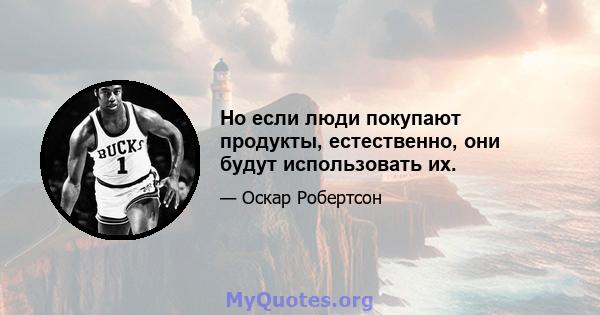 Но если люди покупают продукты, естественно, они будут использовать их.