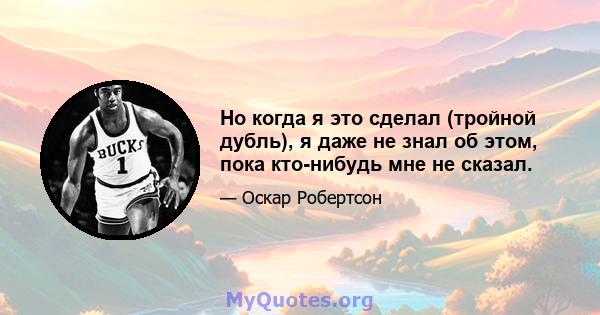 Но когда я это сделал (тройной дубль), я даже не знал об этом, пока кто-нибудь мне не сказал.