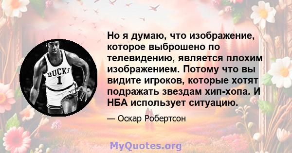 Но я думаю, что изображение, которое выброшено по телевидению, является плохим изображением. Потому что вы видите игроков, которые хотят подражать звездам хип-хопа. И НБА использует ситуацию.