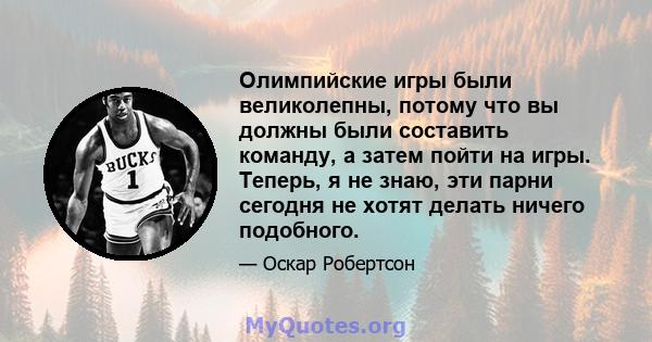 Олимпийские игры были великолепны, потому что вы должны были составить команду, а затем пойти на игры. Теперь, я не знаю, эти парни сегодня не хотят делать ничего подобного.