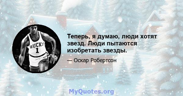 Теперь, я думаю, люди хотят звезд. Люди пытаются изобретать звезды.