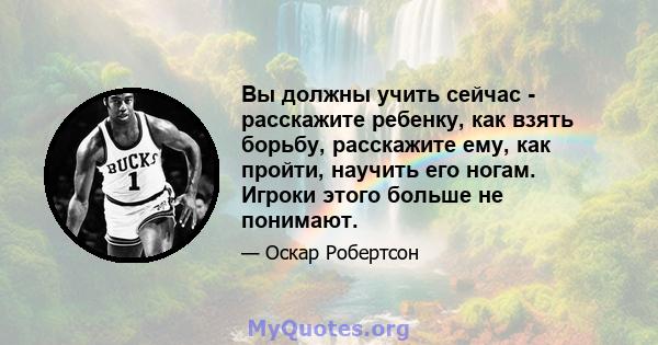 Вы должны учить сейчас - расскажите ребенку, как взять борьбу, расскажите ему, как пройти, научить его ногам. Игроки этого больше не понимают.