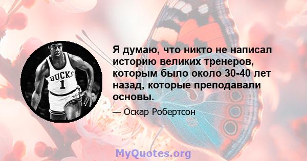 Я думаю, что никто не написал историю великих тренеров, которым было около 30-40 лет назад, которые преподавали основы.