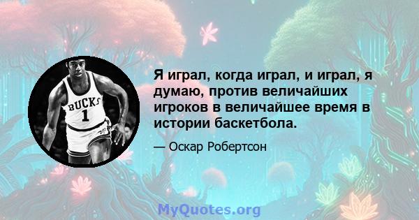 Я играл, когда играл, и играл, я думаю, против величайших игроков в величайшее время в истории баскетбола.