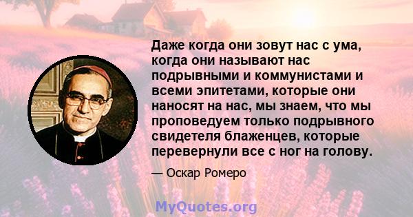 Даже когда они зовут нас с ума, когда они называют нас подрывными и коммунистами и всеми эпитетами, которые они наносят на нас, мы знаем, что мы проповедуем только подрывного свидетеля блаженцев, которые перевернули все 