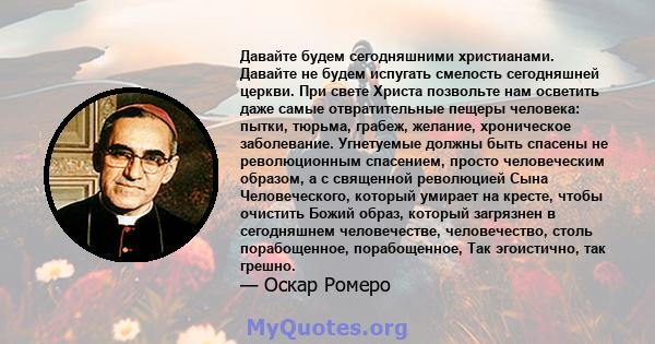 Давайте будем сегодняшними христианами. Давайте не будем испугать смелость сегодняшней церкви. При свете Христа позвольте нам осветить даже самые отвратительные пещеры человека: пытки, тюрьма, грабеж, желание,