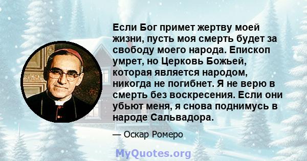 Если Бог примет жертву моей жизни, пусть моя смерть будет за свободу моего народа. Епископ умрет, но Церковь Божьей, которая является народом, никогда не погибнет. Я не верю в смерть без воскресения. Если они убьют