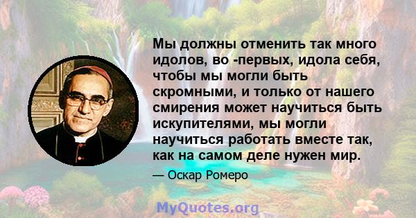 Мы должны отменить так много идолов, во -первых, идола себя, чтобы мы могли быть скромными, и только от нашего смирения может научиться быть искупителями, мы могли научиться работать вместе так, как на самом деле нужен