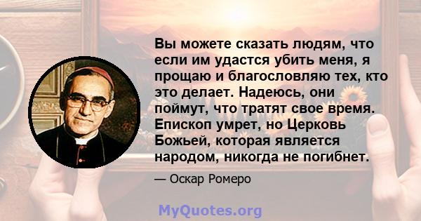 Вы можете сказать людям, что если им удастся убить меня, я прощаю и благословляю тех, кто это делает. Надеюсь, они поймут, что тратят свое время. Епископ умрет, но Церковь Божьей, которая является народом, никогда не