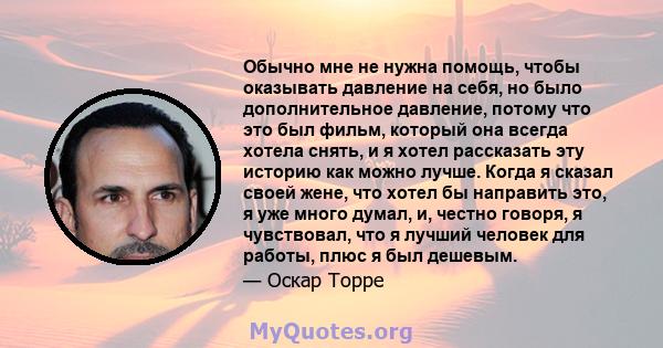 Обычно мне не нужна помощь, чтобы оказывать давление на себя, но было дополнительное давление, потому что это был фильм, который она всегда хотела снять, и я хотел рассказать эту историю как можно лучше. Когда я сказал