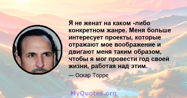 Я не женат на каком -либо конкретном жанре. Меня больше интересует проекты, которые отражают мое воображение и двигают меня таким образом, чтобы я мог провести год своей жизни, работая над этим.