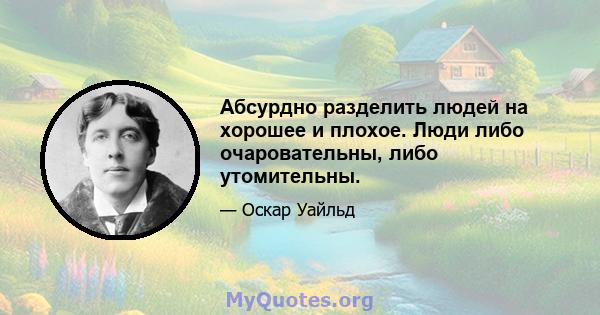 Абсурдно разделить людей на хорошее и плохое. Люди либо очаровательны, либо утомительны.