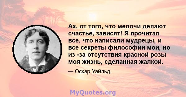 Ах, от того, что мелочи делают счастье, зависят! Я прочитал все, что написали мудрецы, и все секреты философии мои, но из -за отсутствия красной розы моя жизнь, сделанная жалкой.