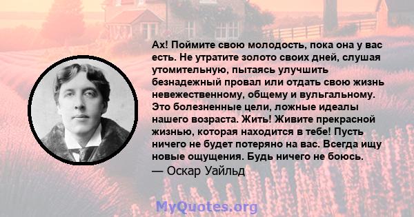 Ах! Поймите свою молодость, пока она у вас есть. Не утратите золото своих дней, слушая утомительную, пытаясь улучшить безнадежный провал или отдать свою жизнь невежественному, общему и вульгальному. Это болезненные