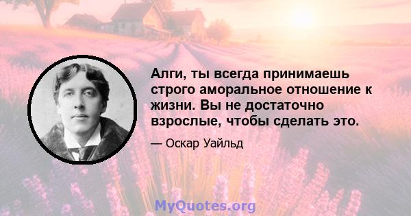 Алги, ты всегда принимаешь строго аморальное отношение к жизни. Вы не достаточно взрослые, чтобы сделать это.