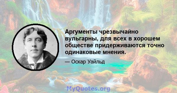 Аргументы чрезвычайно вульгарны, для всех в хорошем обществе придерживаются точно одинаковые мнения.