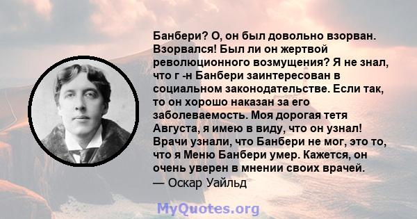 Банбери? О, он был довольно взорван. Взорвался! Был ли он жертвой революционного возмущения? Я не знал, что г -н Банбери заинтересован в социальном законодательстве. Если так, то он хорошо наказан за его заболеваемость. 