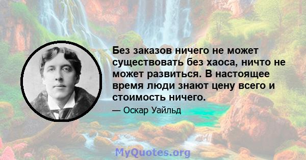 Без заказов ничего не может существовать без хаоса, ничто не может развиться. В настоящее время люди знают цену всего и стоимость ничего.