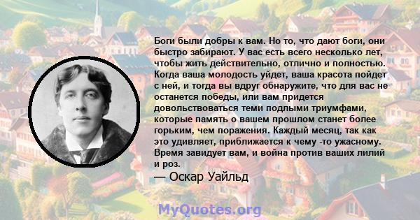 Боги были добры к вам. Но то, что дают боги, они быстро забирают. У вас есть всего несколько лет, чтобы жить действительно, отлично и полностью. Когда ваша молодость уйдет, ваша красота пойдет с ней, и тогда вы вдруг